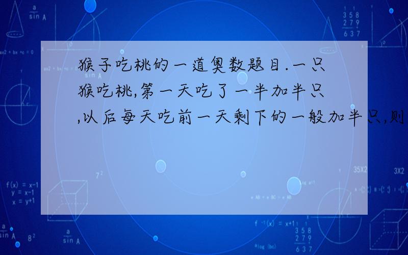 猴子吃桃的一道奥数题目.一只猴吃桃,第一天吃了一半加半只,以后每天吃前一天剩下的一般加半只,则（ ）天后桃子被吃完.急用!