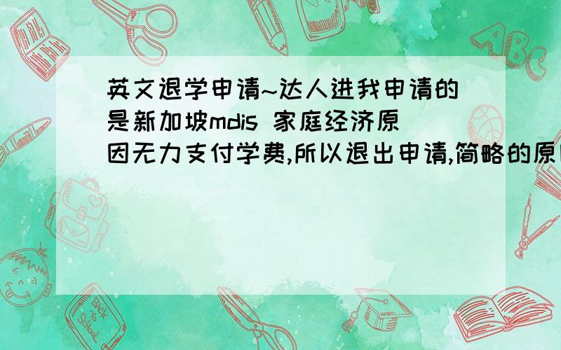 英文退学申请~达人进我申请的是新加坡mdis 家庭经济原因无力支付学费,所以退出申请,简略的原因就是这样,然后请英文高手帮我写一份退学申请,很多分~在帮我加一个补充，就是退还申请费