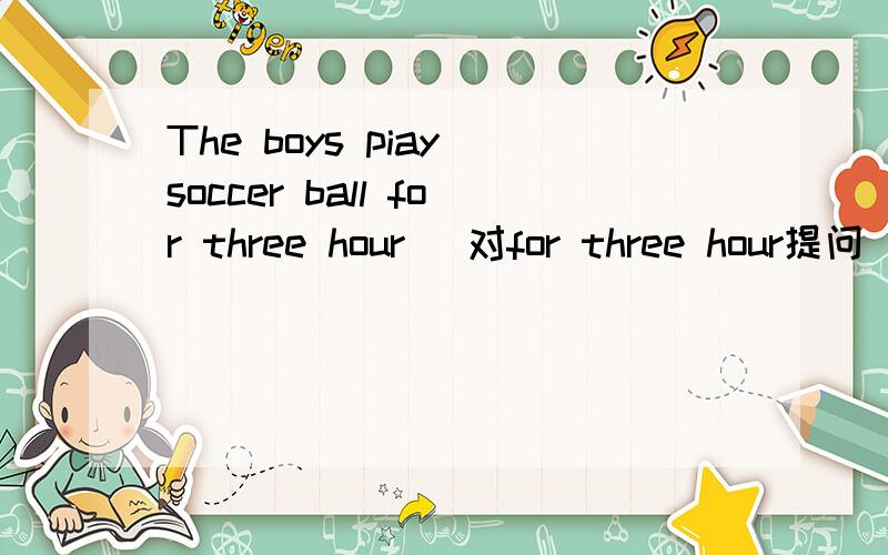 The boys piay soccer ball for three hour (对for three hour提问)