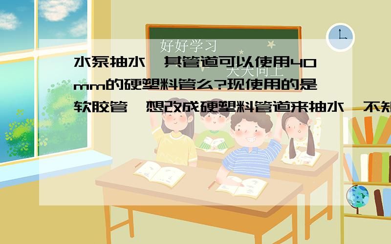 水泵抽水,其管道可以使用40mm的硬塑料管么?现使用的是软胶管,想改成硬塑料管道来抽水,不知道能不能用,若能用该怎么设计?