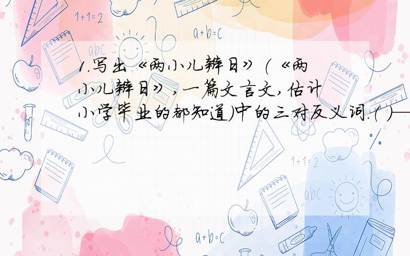 1.写出《两小儿辩日》（《两小儿辩日》,一篇文言文,估计小学毕业的都知道）中的三对反义词.（ ）——（ ）（ ）——（ ）（ ）——（ ）2.照样子,写词语.匆匆 ______ ______ ______ ______（写4