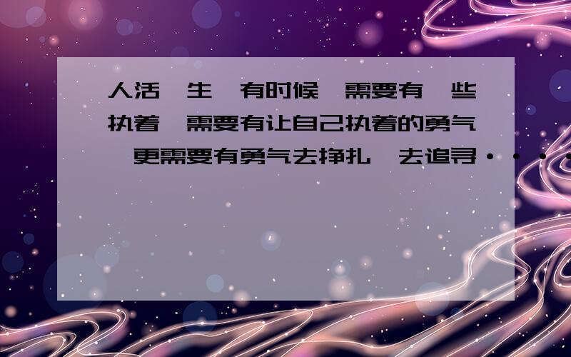 人活一生,有时候,需要有一些执着,需要有让自己执着的勇气,更需要有勇气去挣扎,去追寻······