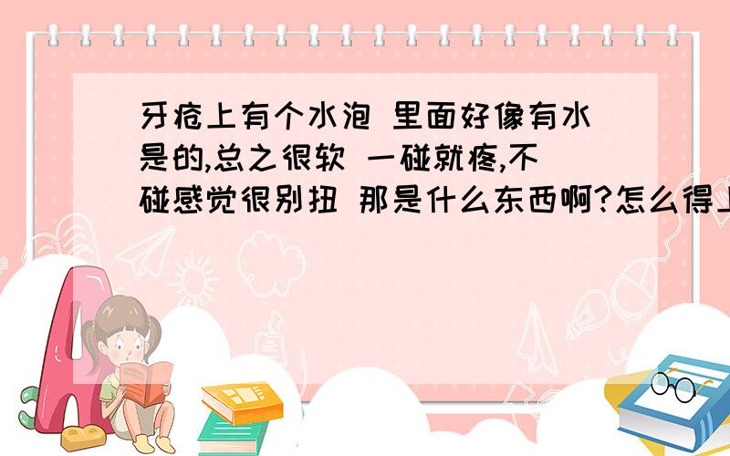 牙疮上有个水泡 里面好像有水是的,总之很软 一碰就疼,不碰感觉很别扭 那是什么东西啊?怎么得上的,如何才能好?