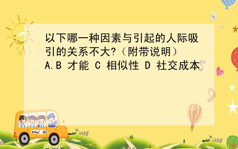 以下哪一种因素与引起的人际吸引的关系不大?（附带说明） A.B 才能 C 相似性 D 社交成本