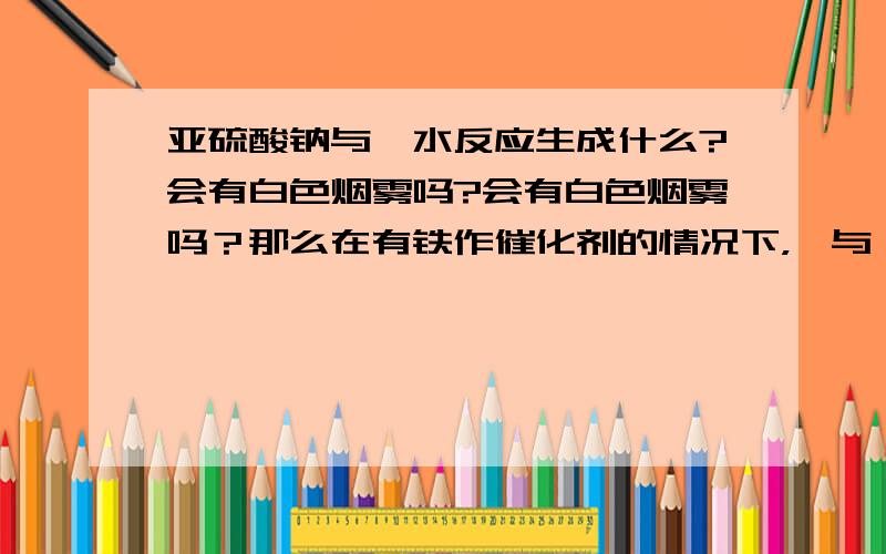 亚硫酸钠与溴水反应生成什么?会有白色烟雾吗?会有白色烟雾吗？那么在有铁作催化剂的情况下，溴与苯反应会有白雾吧！溴化氢溶于溴苯吗？