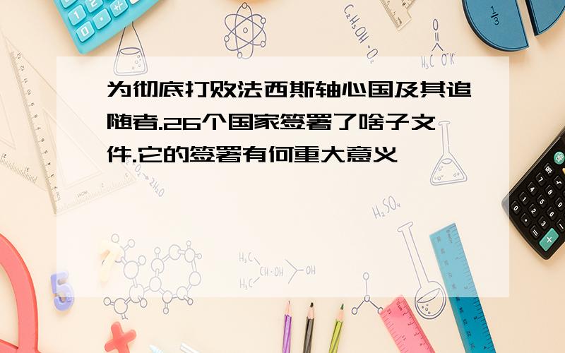 为彻底打败法西斯轴心国及其追随者.26个国家签署了啥子文件.它的签署有何重大意义