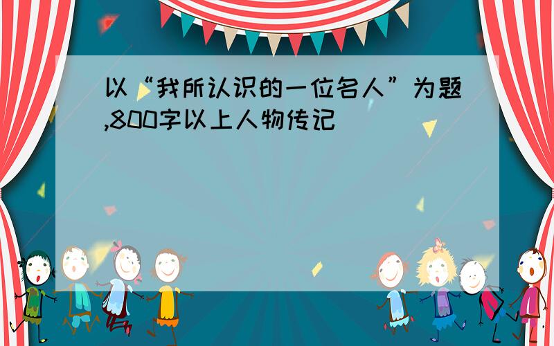 以“我所认识的一位名人”为题,800字以上人物传记