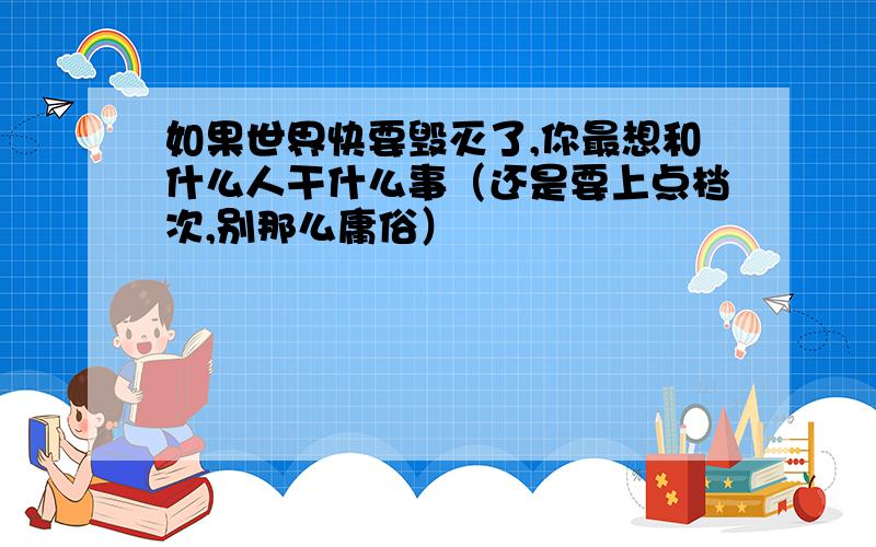 如果世界快要毁灭了,你最想和什么人干什么事（还是要上点档次,别那么庸俗）