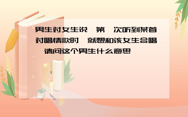 男生对女生说,第一次听到某首对唱情歌时,就想和该女生合唱,请问这个男生什么意思