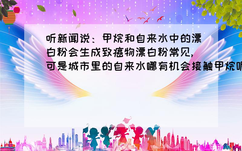 听新闻说：甲烷和自来水中的漂白粉会生成致癌物漂白粉常见,可是城市里的自来水哪有机会接触甲烷呢?新闻说生成的致癌物是什么钾（没记住,钾哪来的?不会是自来水中含有的微量钾吧?）,