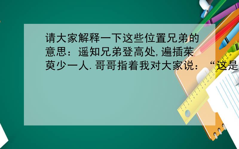 请大家解释一下这些位置兄弟的意思：遥知兄弟登高处,遍插茱萸少一人.哥哥指着我对大家说：“这是我的兄弟,请大家以后多关照.”在黎明前,大部队发动了最后一次总攻.爸爸发动汽车,加足