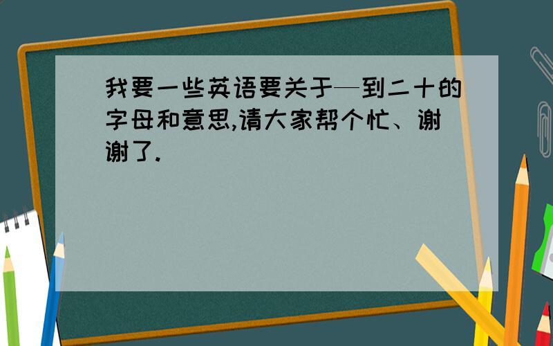 我要一些英语要关于—到二十的字母和意思,请大家帮个忙、谢谢了.