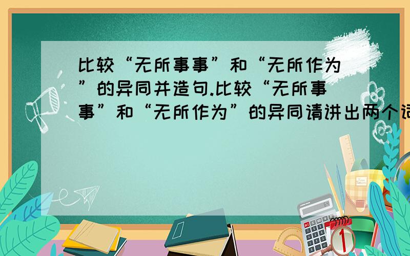 比较“无所事事”和“无所作为”的异同并造句.比较“无所事事”和“无所作为”的异同请讲出两个词的主要区别和共同的含义,并用这两个词各造两个句子.50分.