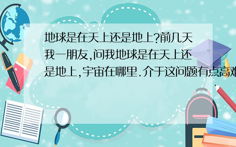 地球是在天上还是地上?前几天我一朋友,问我地球是在天上还是地上,宇宙在哪里.介于这问题有点高难度,