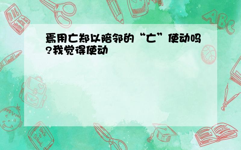 焉用亡郑以陪邻的“亡”使动吗?我觉得使动