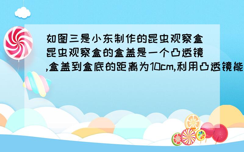 如图三是小东制作的昆虫观察盒昆虫观察盒的盒盖是一个凸透镜,盒盖到盒底的距离为10cm,利用凸透镜能成正立放大像的原理可以方便2013-11-30 18:58匿名 | 来自手机知道 | 分类：| 浏览60次`昆虫