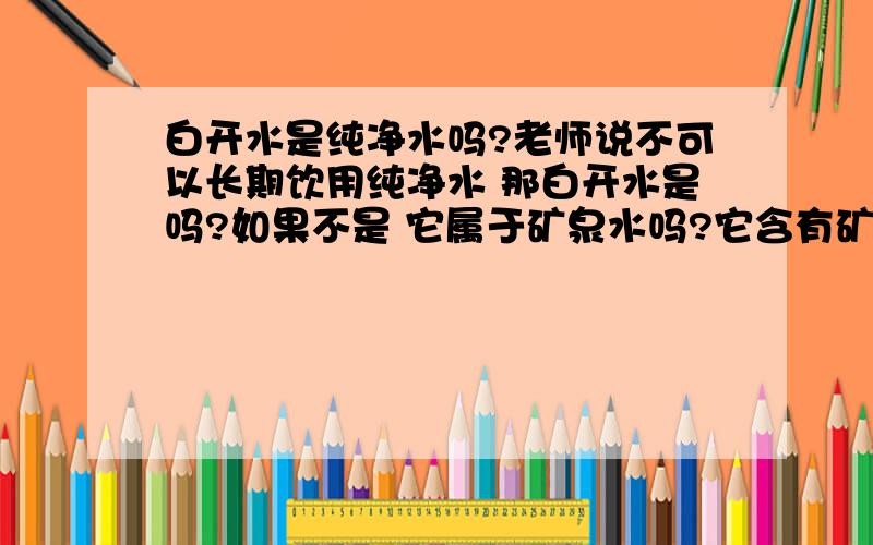 白开水是纯净水吗?老师说不可以长期饮用纯净水 那白开水是吗?如果不是 它属于矿泉水吗?它含有矿物质吗?