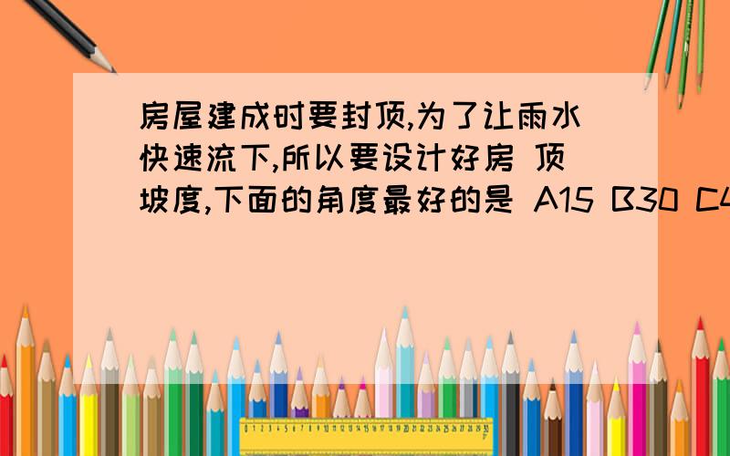 房屋建成时要封顶,为了让雨水快速流下,所以要设计好房 顶坡度,下面的角度最好的是 A15 B30 C45 D60各位高手最好有步骤,上面的角度是指房顶组成的3角形的两底角对不起我要的是步骤,而且你