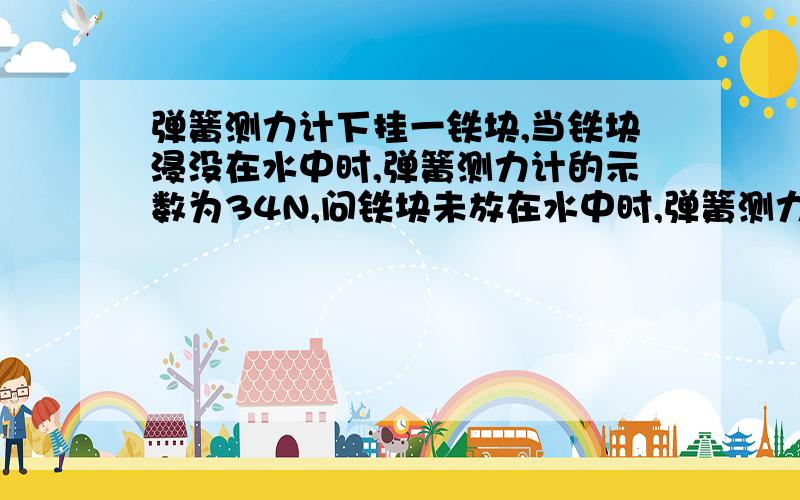 弹簧测力计下挂一铁块,当铁块浸没在水中时,弹簧测力计的示数为34N,问铁块未放在水中时,弹簧测力计的示数是多少?（g=10N/kg,ρ=7.8×10*3kg/m3）