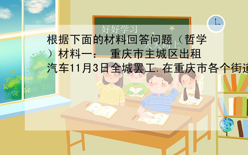 根据下面的材料回答问题（哲学）材料一： 重庆市主城区出租汽车11月3日全城罢工.在重庆市各个街道上,不见一辆出租汽车,许多欲乘出租车的市民连声抱怨. 3日早晨7时左右,记者驱车行驶在