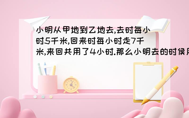 小明从甲地到乙地去,去时每小时5千米,回来时每小时走7千米,来回共用了4小时.那么小明去的时侯用了多少时间?甲乙两地间相距多少千米?要详细点最好是列式.