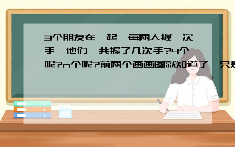 3个朋友在一起,每两人握一次手,他们一共握了几次手?4个呢?n个呢?前两个画画图就知道了,只是第三个我不知道.说明理由哦!~