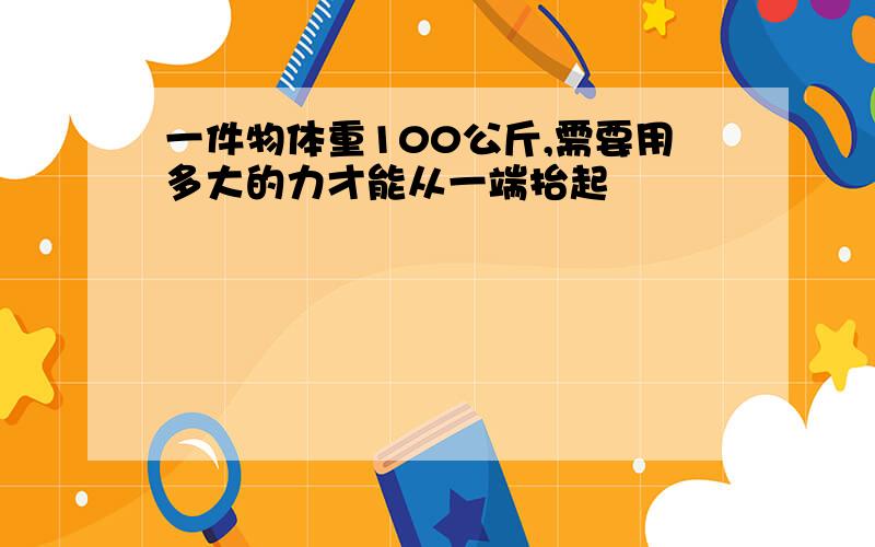 一件物体重100公斤,需要用多大的力才能从一端抬起