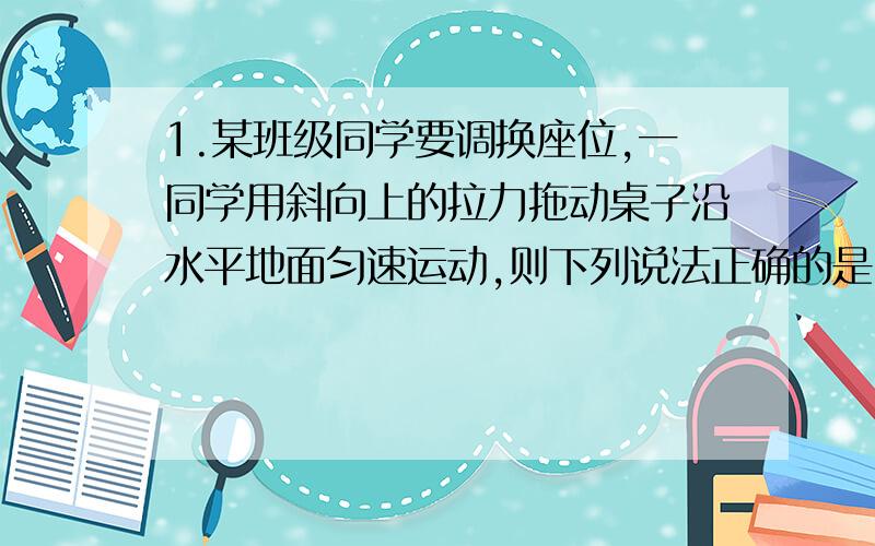 1.某班级同学要调换座位,一同学用斜向上的拉力拖动桌子沿水平地面匀速运动,则下列说法正确的是 ( )A.拉力的水平分力等于桌子所受的合力B.拉力的竖直分力小于桌子所受重力的大小C.拉力