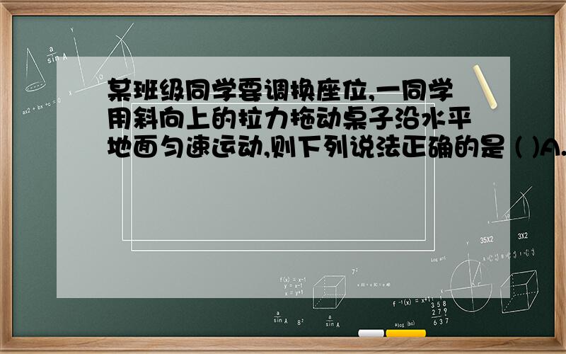 某班级同学要调换座位,一同学用斜向上的拉力拖动桌子沿水平地面匀速运动,则下列说法正确的是 ( )A.拉力的水平分力等于桌子所受的合力B.拉力的竖直分力小于桌子所受重力的大小C.拉力与