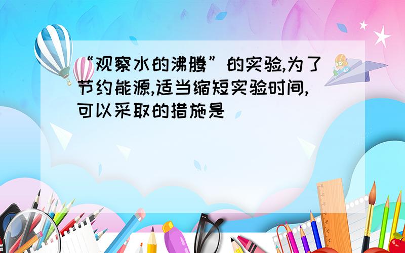 “观察水的沸腾”的实验,为了节约能源,适当缩短实验时间,可以采取的措施是