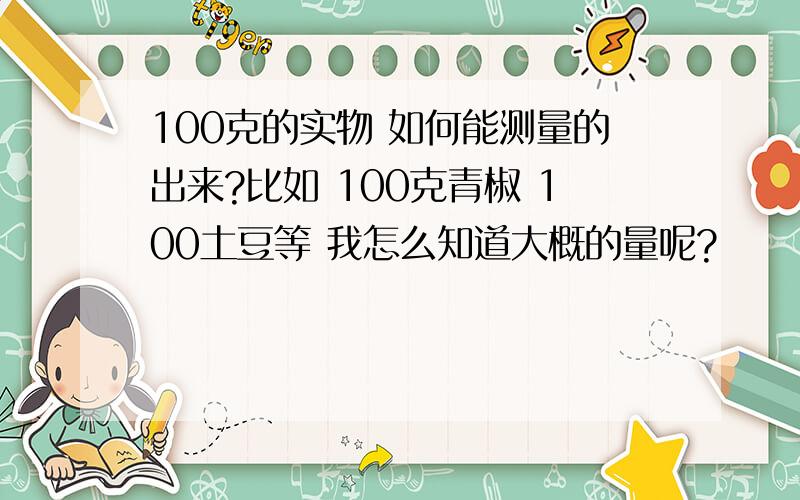 100克的实物 如何能测量的出来?比如 100克青椒 100土豆等 我怎么知道大概的量呢?