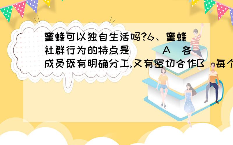 蜜蜂可以独自生活吗?6、蜜蜂社群行为的特点是（　）A．各成员既有明确分工,又有密切合作B．每个成员对于维持群体的生活都是必需的C．如果各个个体分开,将都能独立生存下去D．各成员