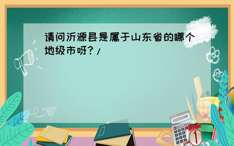 请问沂源县是属于山东省的哪个地级市呀?/