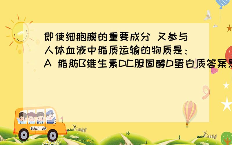 即使细胞膜的重要成分 又参与人体血液中脂质运输的物质是：A 脂肪B维生素DC胆固醇D蛋白质答案是c为什么具体解释下C D