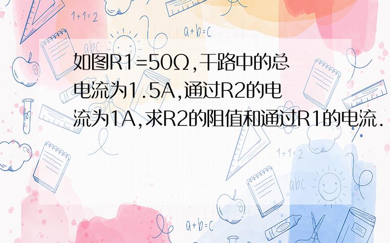 如图R1=50Ω,干路中的总电流为1.5A,通过R2的电流为1A,求R2的阻值和通过R1的电流.