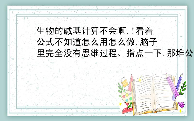 生物的碱基计算不会啊.!看着公式不知道怎么用怎么做,脑子里完全没有思维过程、指点一下.那堆公式的来龙去脉,还有使用条件,怎么转的.都说明白电.不要复制.晕死了,不知道怎么用!