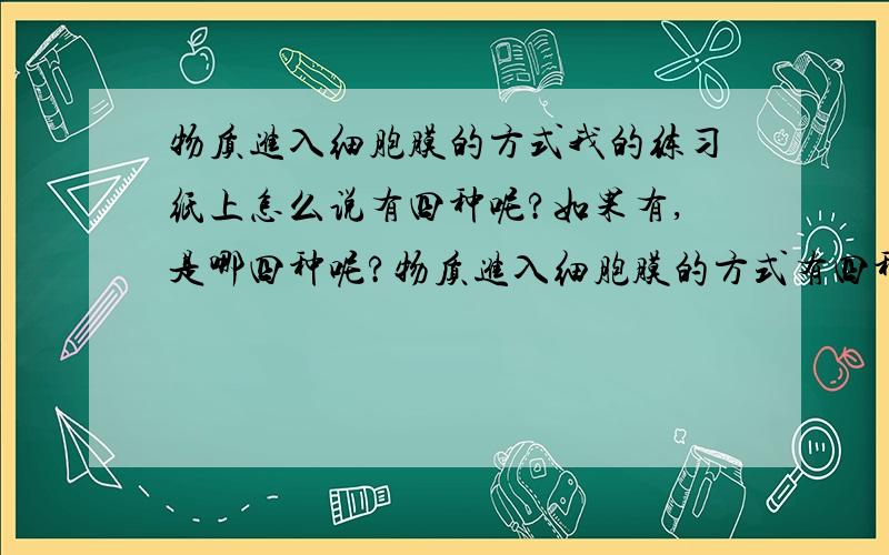 物质进入细胞膜的方式我的练习纸上怎么说有四种呢?如果有,是哪四种呢?物质进入细胞膜的方式有四种：（1）？如：H2O、O2、CO2、甘油、乙醇、苯，特点是？（2）？如：葡萄糖进入上皮细胞