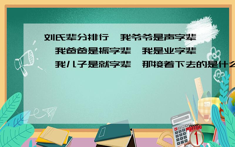 刘氏辈分排行,我爷爷是声字辈,我爸爸是振字辈,我是业字辈,我儿子是就字辈,那接着下去的是什么?