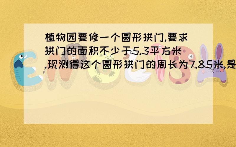 植物园要修一个圆形拱门,要求拱门的面积不少于5.3平方米.现测得这个圆形拱门的周长为7.85米,是否符合要