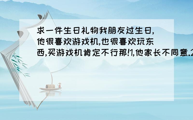 求一件生日礼物我朋友过生日,他很喜欢游戏机,也很喜欢玩东西,买游戏机肯定不行那!1,他家长不同意.2,我家长不同意.3,昂贵买不起.请问我该买一件什么样的礼物在40至五十左右呢?那件礼物最