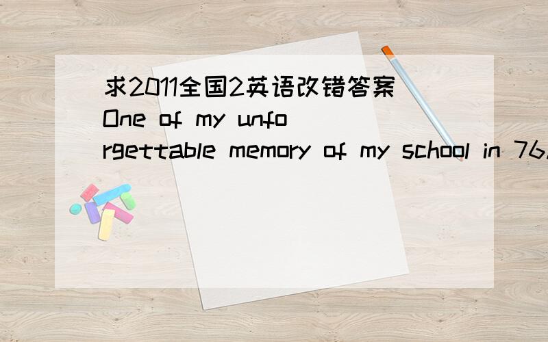 求2011全国2英语改错答案One of my unforgettable memory of my school in 76.Xinjiang is that of lunches we brought from our home 77.I hold my lunch-box in my hand when I was going to 78.school.The smell from it was very good.Since the lunch 79.