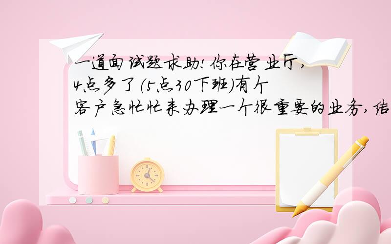 一道面试题求助!你在营业厅,4点多了（5点30下班）有个客户急忙忙来办理一个很重要的业务,结果中行的系统出问题,没办法办理,你很耐心的一直跟他等到下班,结果系统还是不能正常办理,你