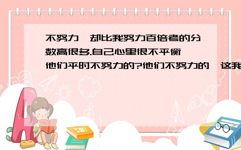 不努力,却比我努力百倍考的分数高很多.自己心里很不平衡,他们平时不努力的?他们不努力的,这我知道的,就是考试的时候经常抄袭一些好学生的,我不喜欢抄袭,但是分数不高,心里一点儿都不