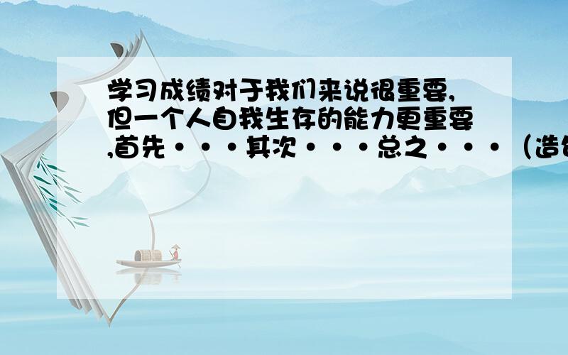 学习成绩对于我们来说很重要,但一个人自我生存的能力更重要,首先···其次···总之···（造句）急····················