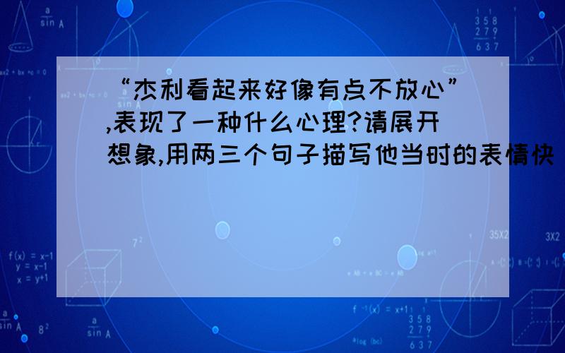 “杰利看起来好像有点不放心”,表现了一种什么心理?请展开想象,用两三个句子描写他当时的表情快 快