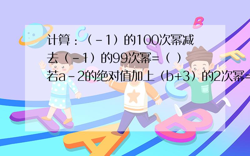 计算：（-1）的100次幂减去（-1）的99次幂=（ ）若a-2的绝对值加上（b+3）的2次幂=0,那么b的a次幂= （ ）