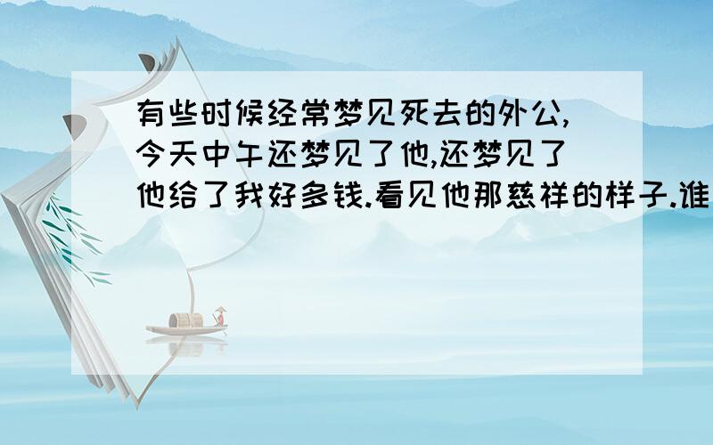 有些时候经常梦见死去的外公,今天中午还梦见了他,还梦见了他给了我好多钱.看见他那慈祥的样子.谁能把梦给我破了.