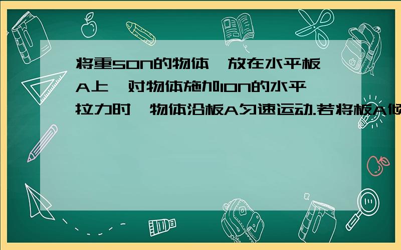 将重50N的物体,放在水平板A上,对物体施加10N的水平拉力时,物体沿板A匀速运动.若将板A倾斜,当A与水平面成30度角时,则为了使物体沿板A匀速向上滑动,需要沿板A向上施加多大的拉力?