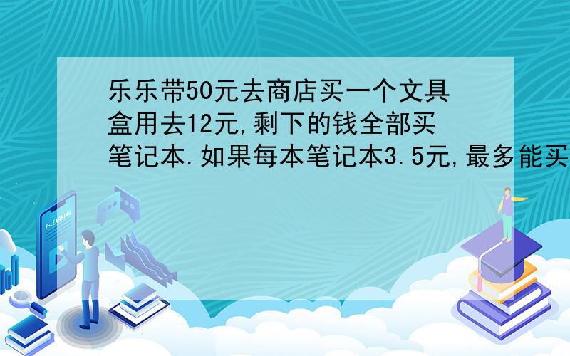 乐乐带50元去商店买一个文具盒用去12元,剩下的钱全部买笔记本.如果每本笔记本3.5元,最多能买多少本?