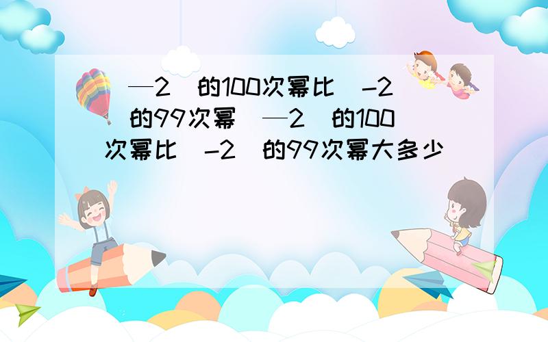 （—2）的100次幂比（-2）的99次幂（—2）的100次幂比（-2）的99次幂大多少